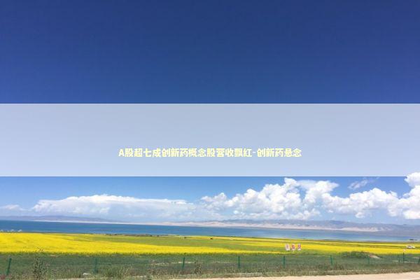 A股超七成创新药概念股营收飘红-创新药悬念 新闻