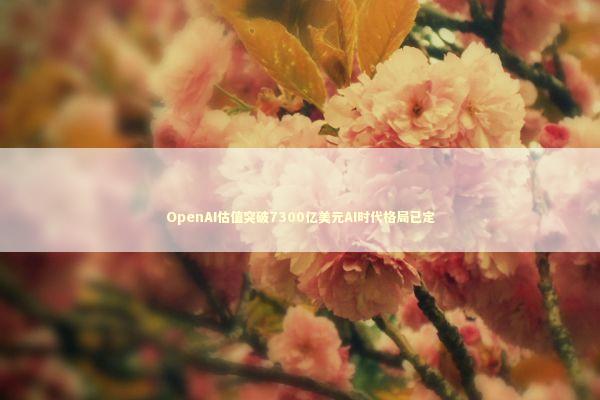 OpenAI估值突破7300亿美元AI时代格局已定 新闻