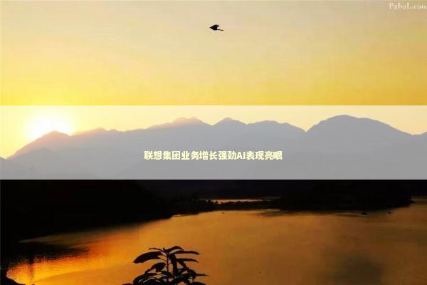 联想集团业务增长强劲AI表现亮眼 新闻