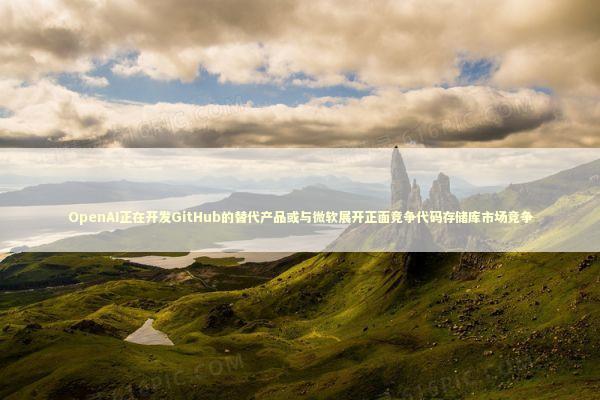 OpenAI正在开发GitHub的替代产品或与微软展开正面竞争代码存储库市场竞争 新闻