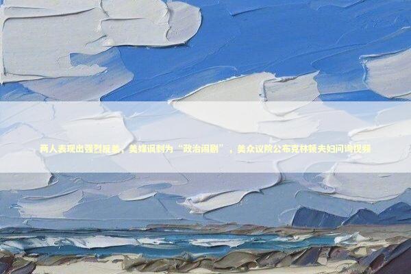 两人表现出强烈反差,美媒讽刺为“政治闹剧”,美众议院公布克林顿夫妇问询视频 两人表现出强烈反差,美媒讽刺为“政治闹剧”,美众议院公布克林顿夫妇问询视频 新闻