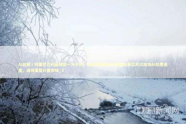 AI日报丨阿里巴巴AI品牌统一为千问，消息称英伟达计划推出新芯片以加快AI处理速度，或将重塑计算市场_2 新闻