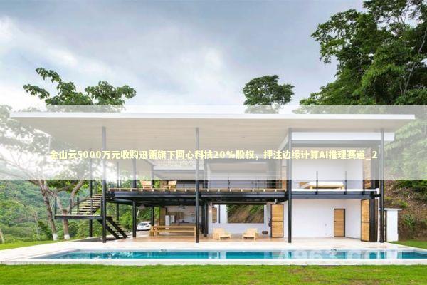 金山云5000万元收购迅雷旗下网心科技20%股权,押注边缘计算AI推理赛道_2 金山云5000万元收购迅雷旗下网心科技20%股权,押注边缘计算AI推理赛道_2 新闻