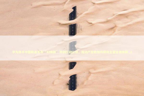 华为携手中国联通发布“AI焕新”共创行动计划，推动产业数智升级和主营业务焕新_2 新闻