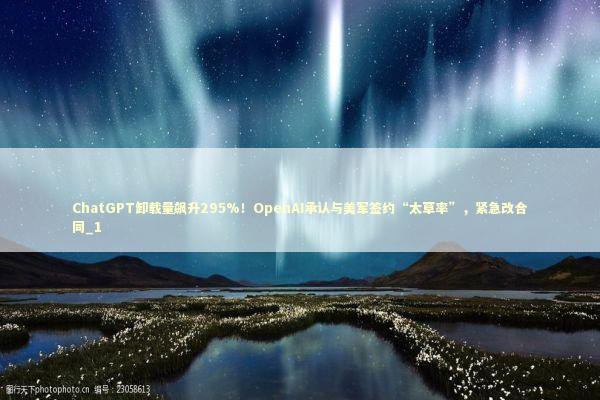 ChatGPT卸载量飙升295%！OpenAI承认与美军签约“太草率”，紧急改合同_1 新闻