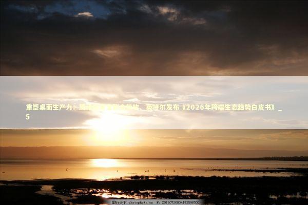 重塑桌面生产力：腾讯应用宝联合微软、英特尔发布《2026年跨端生态趋势白皮书》_5 新闻