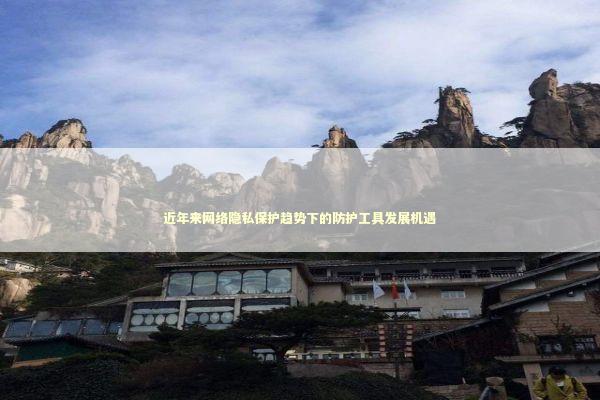 近年来网络隐私保护趋势下的防护工具发展机遇 新闻