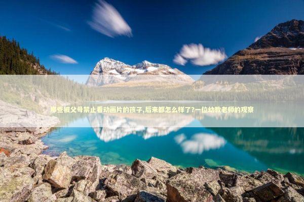 那些被父母禁止看动画片的孩子,后来都怎么样了?一位幼教老师的观察 教育招生