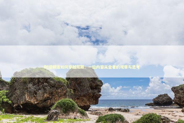 财经频道如何穿越周期：一位内容从业者的观察与思考 股票财经