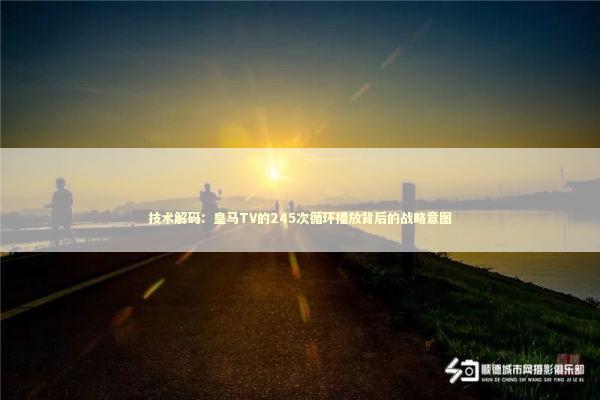 技术解码：皇马TV的245次循环播放背后的战略意图 体育新闻